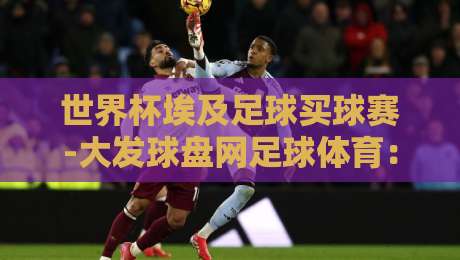 世界杯埃及足球买球赛-大发球盘网足球体育:2026年购彩新趋势与实用避坑指南 世界杯埃及足球买球赛-大发球盘网足球体育:2026年购彩新趋势与实用避坑指南