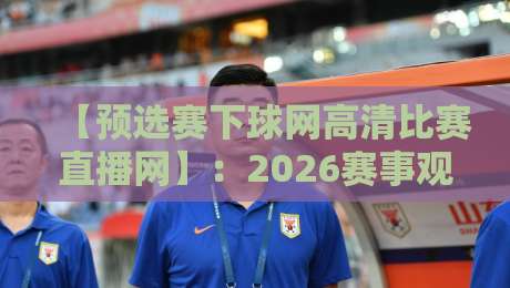 【预选赛下球网高清比赛直播网】:2026赛事观赛指南与避坑技巧 【预选赛下球网高清比赛直播网】:2026赛事观赛指南与避坑技巧