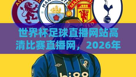 世界杯足球直播网站高清比赛直播网，2026年看球必备指南（世界杯足球直播网站高清比赛直播网）