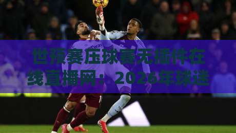 世预赛压球赛无插件在线直播网:2026年球迷必看的观赛与竞猜全攻略