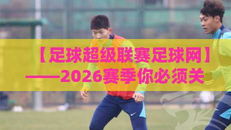 【足球超级联赛足球网】——2026赛季你必须关注的五大新变化