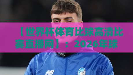 【世界杯体育比球高清比赛直播网】:2026年球迷必看的五大观赛新趋势 【世界杯体育比球高清比赛直播网】:2026年球迷必看的五大观赛新趋势