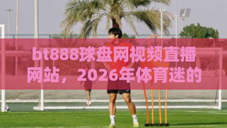 bt888球盘网视频直播网站,2026年体育迷的终极看球神器!
