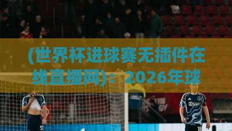 (世界杯进球赛无插件在线直播网):2026年球迷必备的观赛神器与实用指南