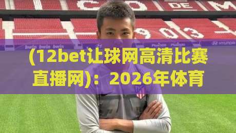 (12bet让球网高清比赛直播网):2026年体育迷必备的高清观赛指南