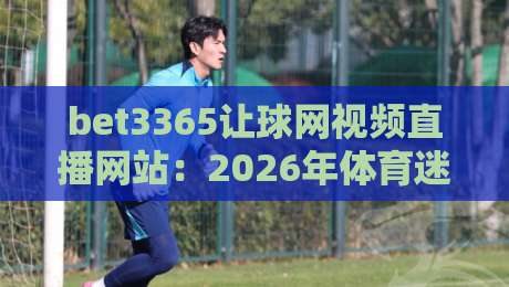bet3365让球网视频直播网站：2026年体育迷的观赛新选择与实用指南