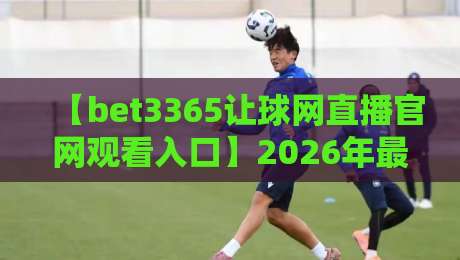 【bet3365让球网直播官网观看入口】2026年最新官方入口与观赛技巧全攻略