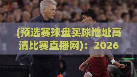 (预选赛球盘买球地址高清比赛直播网)：2026年观赛新姿势，高清直播与盘口解析全攻略【预选赛球盘买球地址高清比赛直播网】