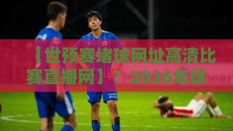 【世预赛堵球网址高清比赛直播网】！2026年球迷必藏的五大观赛暗号