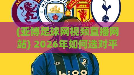 (亚博足球网视频直播网站) 2026年如何选对平台？