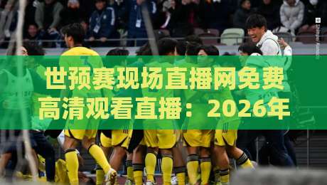 世预赛现场直播网免费高清观看直播：2026年观赛不踩坑，老司机带路
