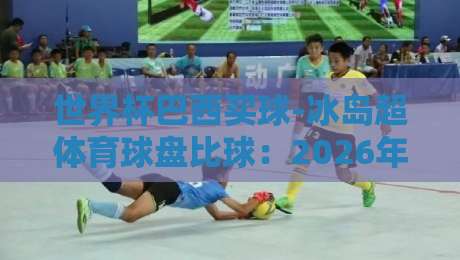 世界杯巴西买球-冰岛超体育球盘比球：2026年预选赛与联赛盘口深度解析