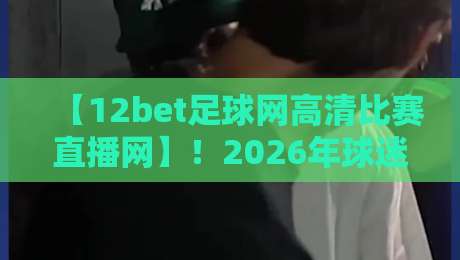 【12bet足球网高清比赛直播网】！2026年球迷必备观赛神器