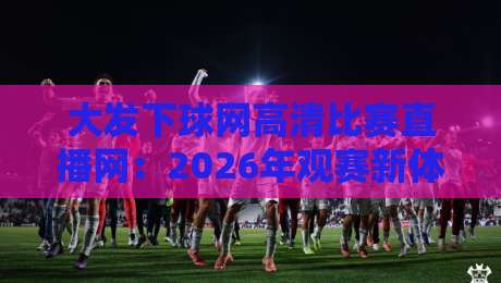 大发下球网高清比赛直播网：2026年观赛新体验，高清流畅就选它！