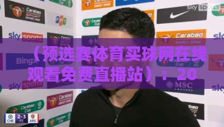 (预选赛体育买球网在线观看免费直播站):2026年最新观赛指南与平台实测分享 (预选赛体育买球网在线观看免费直播站):2026年最新观赛指南与平台实测分享