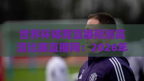 世界杯体育直播预测高清比赛直播网：2026年世界杯观赛全攻略，高清直播、比分预测、实时数据一网打尽！