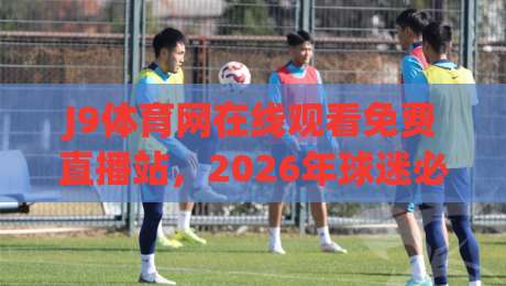 J9体育网在线观看免费直播站,2026年球迷必知的五大真相! J9体育网在线观看免费直播站,2026年球迷必知的五大真相!
