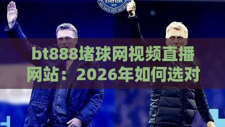 bt888堵球网视频直播网站：2026年如何选对看球平台？【内行指南】