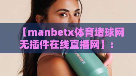 【manbetx体育堵球网无插件在线直播网】: 2026年观赛新姿势，你Get了吗？