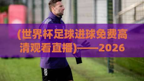 (世界杯足球进球免费高清观看直播)——2026年球迷必备的零延迟观赛指南,教你如何一秒钟锁定高清瞬间