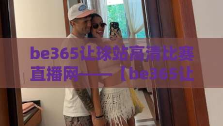 be365让球站高清比赛直播网——【be365让球站高清比赛直播网】2026观赛新体验，一场不落的全场掌控
