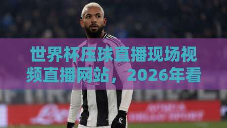 世界杯压球直播现场视频直播网站，2026年看球新姿势！【世界杯压球直播现场视频直播网站】