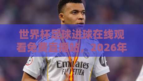 世界杯足球进球在线观看免费直播站,2026年球迷必备指南