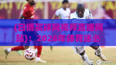 (日博买球网视频直播网站)：2026年体育迷必看的三大理由与避坑指南
