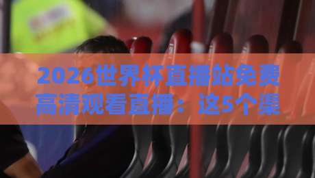 2026世界杯直播站免费高清观看直播：这5个渠道让你告别卡顿和广告！