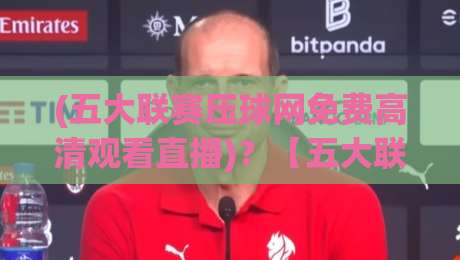 (五大联赛压球网免费高清观看直播)？【五大联赛压球网免费高清观看直播】2026最新观赛指南与实测体验