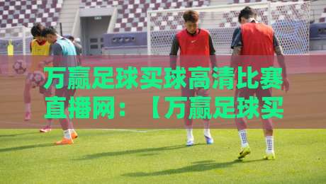 万赢足球买球高清比赛直播网：【万赢足球买球高清比赛直播网】2026年全新升级，畅享极致观赛体验