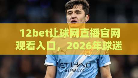 12bet让球网直播官网观看入口,2026年球迷必备的观赛指南