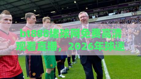 bt888堵球网免费高清观看直播,2026年球迷们都在这么玩?