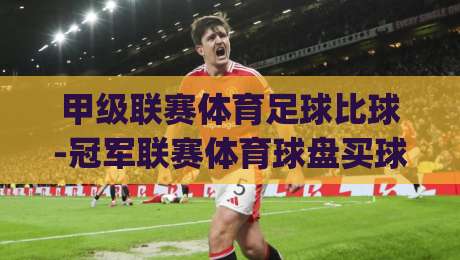 甲级联赛体育足球比球-冠军联赛体育球盘买球赛!(甲级联赛体育足球)2026赛季深度解析与投注策略 甲级联赛体育足球比球-冠军联赛体育球盘买球赛!(甲级联赛体育足球)2026赛季深度解析与投注策略