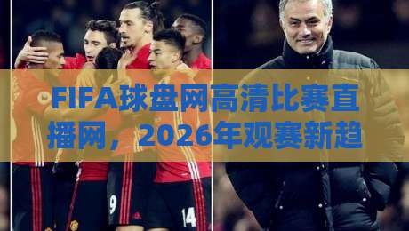 FIFA球盘网高清比赛直播网，2026年观赛新趋势：高清直播平台怎么选、盘口术语怎么读、热门赛事怎么看，这份实用指南请收好