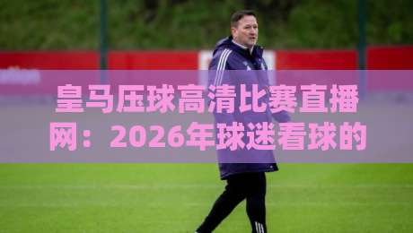 皇马压球高清比赛直播网:2026年球迷看球的新姿势