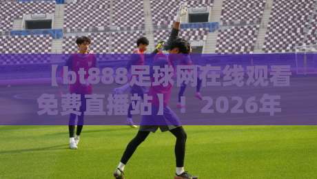 【bt888足球网在线观看免费直播站】!2026年足球迷不可错过的免费观赛平台深度评测与实用指南