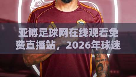 亚博足球网在线观看免费直播站,2026年球迷都怎么选?