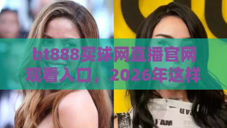 bt888买球网直播官网观看入口，2026年这样找才靠谱！