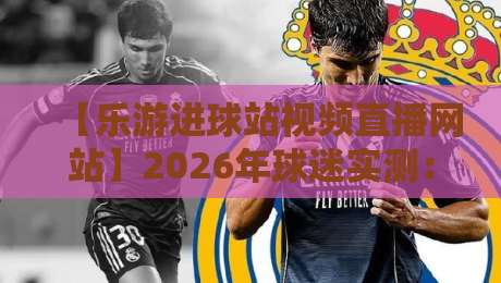 【乐游进球站视频直播网站】2026年球迷实测:从画质到会员的完整避坑指南,附隐藏玩法与常见问题解答