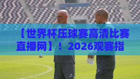 【世界杯压球赛高清比赛直播网】!2026观赛指南:别只盯着屏幕,这些细节才是关键