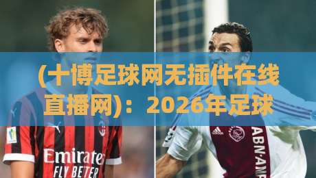 (十博足球网无插件在线直播网)：2026年足球赛事观看方式全解析与无插件直播实测避坑指南