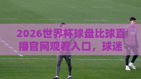 2026世界杯球盘比球直播官网观看入口,球迷必看的高清观赛指南来了