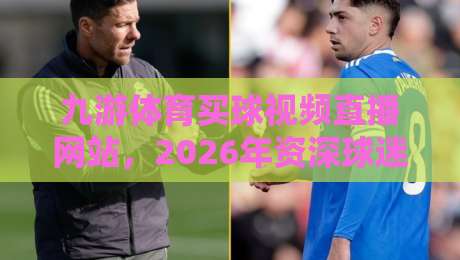 九游体育买球视频直播网站，2026年资深球迷教你如何挑选靠谱的观赛平台与实时比分追踪技巧