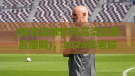 (体育买球软件高清比赛直播网)，2026年老球迷教你避开陷阱，找到真正高清流畅的赛事直播平台，附实测体验与避坑建议！