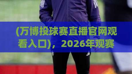 (万博投球赛直播官网观看入口),2026年观赛新姿势:老球迷教你避开弯路