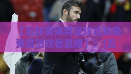 【五联赛体育足球比球免费高清观看直播】:(五联赛体育足球比球免费高清观看直播)2026年观赛实战攻略与避坑指南