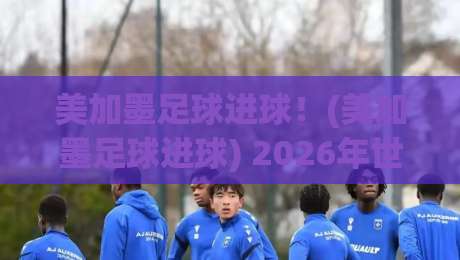 美加墨足球进球！(美加墨足球进球) 2026年世界杯预选赛的进球盛宴与冷门