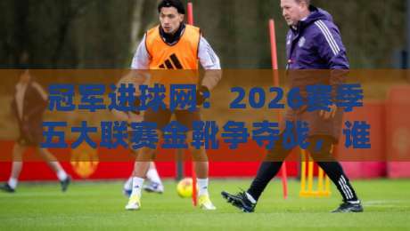 冠军进球网：2026赛季五大联赛金靴争夺战，谁将笑到最后？