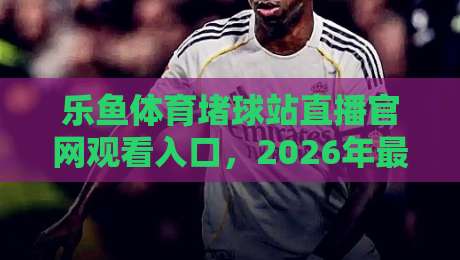 乐鱼体育堵球站直播官网观看入口,2026年最新观赛渠道与避坑指南(乐鱼体育)